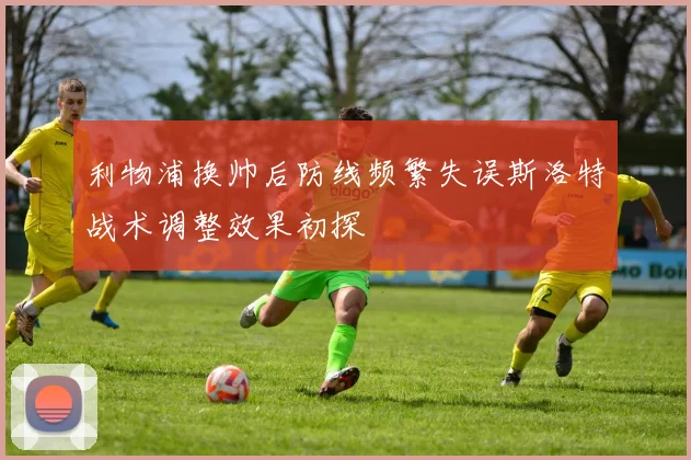 利物浦换帅后防线频繁失误斯洛特战术调整效果初探