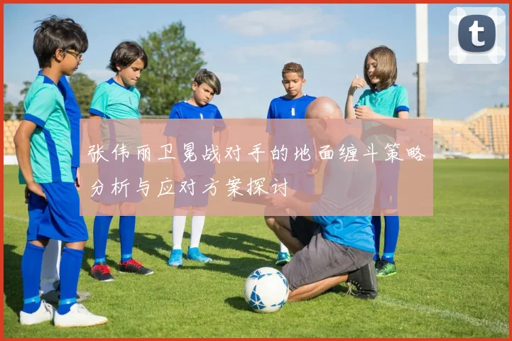 张伟丽卫冕战对手的地面缠斗策略分析与应对方案探讨