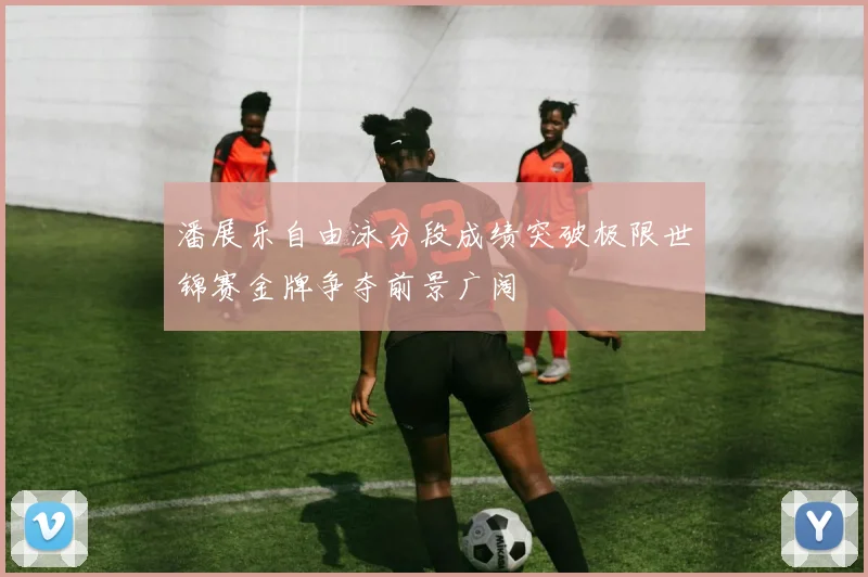 潘展乐自由泳分段成绩突破极限世锦赛金牌争夺前景广阔