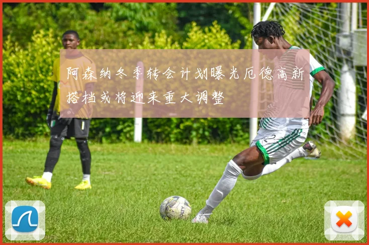 阿森纳冬季转会计划曝光厄德高新搭档或将迎来重大调整