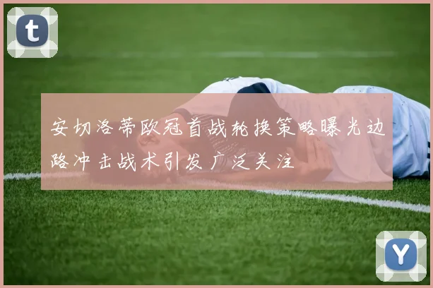 安切洛蒂欧冠首战轮换策略曝光边路冲击战术引发广泛关注