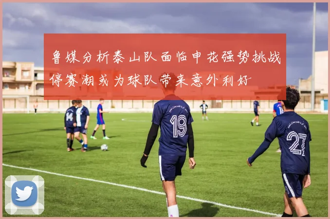 鲁媒分析泰山队面临申花强势挑战停赛潮或为球队带来意外利好