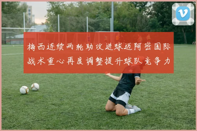 梅西连续两轮助攻进球迈阿密国际战术重心再度调整提升球队竞争力
