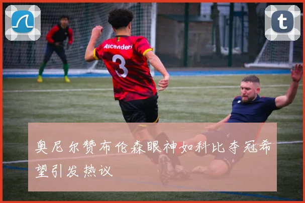 奥尼尔赞布伦森眼神如科比夺冠希望引发热议