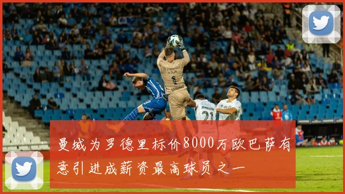 曼城为罗德里标价8000万欧巴萨有意引进成薪资最高球员之一