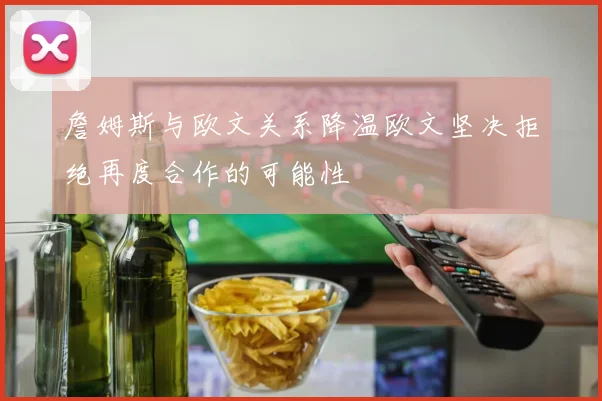 詹姆斯与欧文关系降温欧文坚决拒绝再度合作的可能性